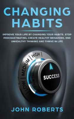 Changing Habits: Improve your Life by Changing your Habits. Stop Procrastinating, Create Healthy Behaviors, End Unhealthy Thinking and be More Successful by John Roberts