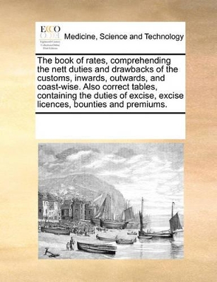 The Book of Rates, Comprehending the Nett Duties and Drawbacks of the Customs, Inwards, Outwards, and Coast-Wise. Also Correct Tables, Containing the Duties of Excise, Excise Licences, Bounties and Premiums. by Multiple Contributors