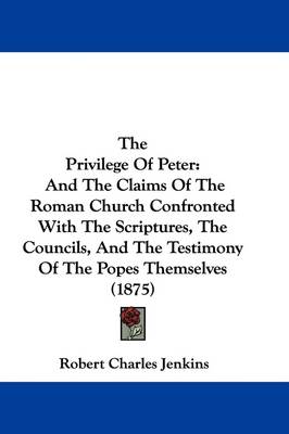 The Privilege Of Peter: And The Claims Of The Roman Church Confronted With The Scriptures, The Councils, And The Testimony Of The Popes Themselves (1875) by Robert Charles Jenkins