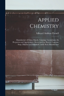 Applied Chemistry: Manufacture of Glass. Starch. Tanning. Caoutchouc; Its Properties and Applications. Borax and the Boracic Lagoons. Soap. Sulphur and Sulphuric Acid. Soda Manufacture by Edward Andrew Parnell