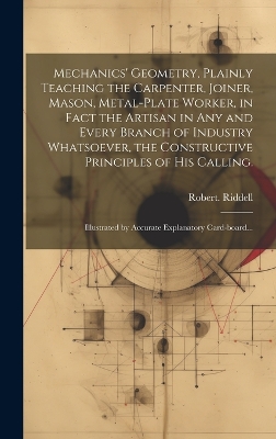 Mechanics' Geometry, Plainly Teaching the Carpenter, Joiner, Mason, Metal-plate Worker, in Fact the Artisan in Any and Every Branch of Industry Whatsoever, the Constructive Principles of His Calling.: Illustrated by Accurate Explanatory Card-board... by Robert Riddell