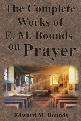 The Complete Works of E.M. Bounds on Prayer: Including: POWER, PURPOSE, PRAYING MEN, POSSIBILITIES, REALITY, ESSENTIALS, NECESSITY, WEAPON by Edward M Bounds