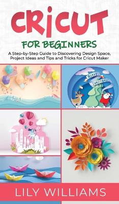 Cricut for Beginners: A Step-by-Step Guide to Discovering Design Space, Project Ideas and Tips and Tricks for Cricut Maker by Lily Williams