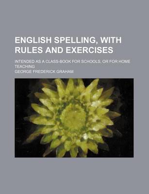 English Spelling, with Rules and Exercises; Intended as a Class-Book for Schools, or for Home Teaching by George Frederick Graham