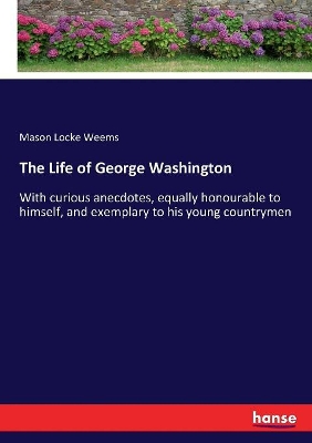 The Life of George Washington: With curious anecdotes, equally honourable to himself, and exemplary to his young countrymen by Mason Locke Weems