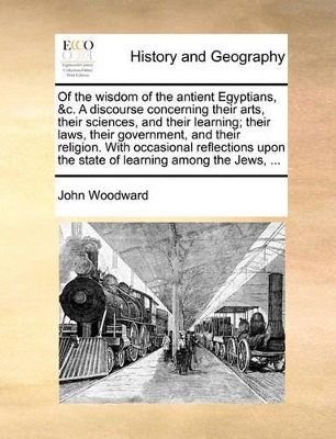 Of the Wisdom of the Antient Egyptians, &C. a Discourse Concerning Their Arts, Their Sciences, and Their Learning; Their Laws, Their Government, and Their Religion. with Occasional Reflections Upon the State of Learning Among the Jews, ... by John Woodward