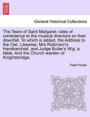 The Tears of Saint Margaret: Odes of Condolence to the Musical Directors on Their Downfall. to Which Is Added, the Address to the Owl. Likewise, Mrs Robinson's Handkerchief, and Judge Bulter's Wig, a Fable. and the Church Warden of Knightsbridge. by Peter Pindar