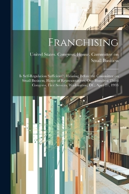 Franchising: Is Self-regulation Sufficient?: Hearing Before the Committee on Small Business, House of Representatives, One Hundred Third Congress, First Session, Washington, DC, April 21, 1993 book