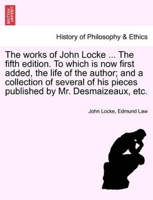 The Works of John Locke ... the Fifth Edition. to Which Is Now First Added, the Life of the Author; And a Collection of Several of His Pieces Published by Mr. Desmaizeaux, Etc. by John Locke