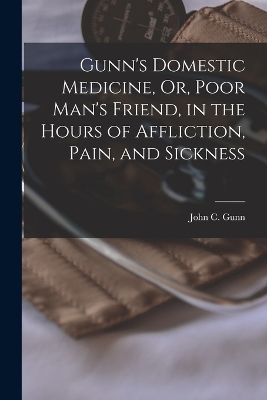 Gunn's Domestic Medicine, Or, Poor Man's Friend, in the Hours of Affliction, Pain, and Sickness by John C Gunn