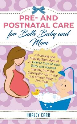 Pre and Postnatal care for Both Baby and Mom: A Practical and Step-by-Step Manual on How to Care of Your Baby and Yourself Starting from the Conception Up To the End of Your Baby´s First Year by Harley Carr