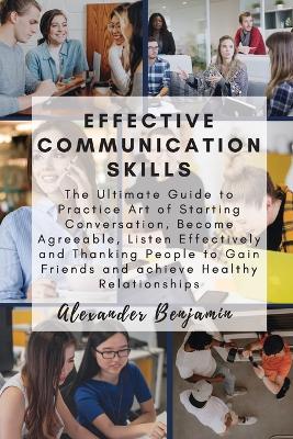 Effective Communication skills: The Ultimate Guide to Practice Art of Starting Conversation, Become Agreeable, Listen Effectively and Thanking People to Gain Friends and achieve Healthy Relationships book