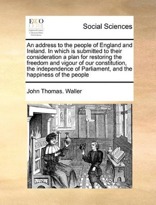 An Address to the People of England and Ireland. in Which Is Submitted to Their Consideration a Plan for Restoring the Freedom and Vigour of Our Constitution, the Independence of Parliament, and the Happiness of the People book