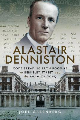 Alastair Denniston: Code-breaking From Room 40 to Berkeley Street and the Birth of GCHQ by Joel Greenberg