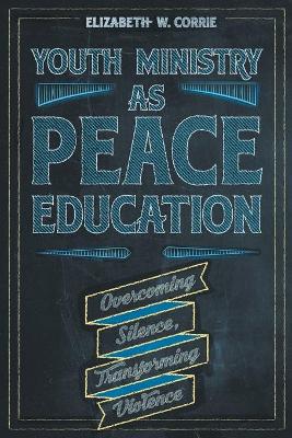 Youth Ministry as Peace Education: Overcoming Silence, Transforming Violence by Elizabeth W Corrie