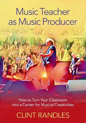 Music Teacher as Music Producer: How to Turn Your Classroom into a Center for Musical Creativities by Clint Randles