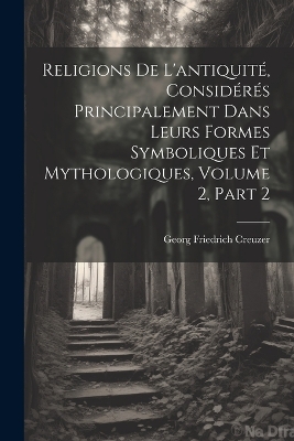 Religions De L'antiquité, Considérés Principalement Dans Leurs Formes Symboliques Et Mythologiques, Volume 2, part 2 by Georg Friedrich Creuzer