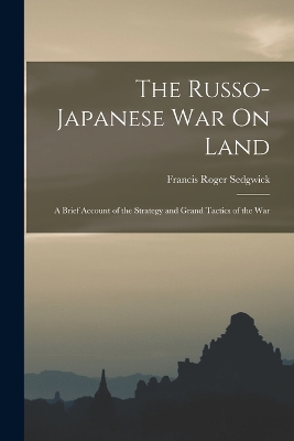 The Russo-Japanese War On Land: A Brief Account of the Strategy and Grand Tactics of the War by Francis Roger Sedgwick