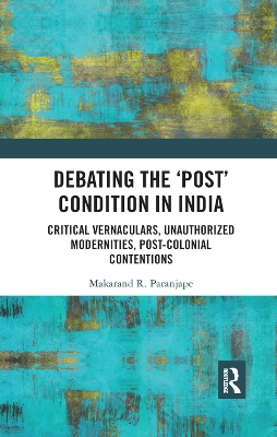 Debating the 'Post' Condition in India: Critical Vernaculars, Unauthorized Modernities, Post-Colonial Contentions by Makarand R. Paranjape