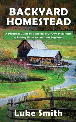 Backyard Homestead: A Practical Guide to Building Your Own Mini Farm & Raising Farm Animals for Beginners book