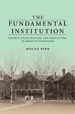 The Fundamental Institution: Poverty, Social Welfare, and Agriculture in American Poor Farms by Megan Birk