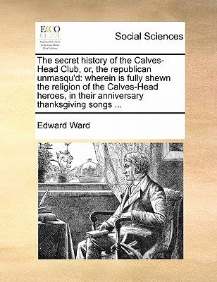 The Secret History of the Calves-Head Club, Or, the Republican Unmasqu'd: Wherein Is Fully Shewn the Religion of the Calves-Head Heroes, in Their Anniversary Thanksgiving Songs ... book