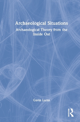 Archaeological Situations: Archaeological Theory from the Inside Out by Gavin Lucas