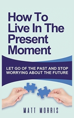 How to Live in the Present Moment: Let Go of the Past & Stop Worrying about the Future book