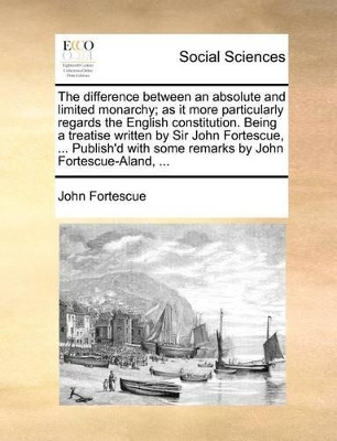 The Difference Between an Absolute and Limited Monarchy; As It More Particularly Regards the English Constitution. Being a Treatise Written by Sir John Fortescue, ... Publish'd with Some Remarks by John Fortescue-Aland, ... by John Fortescue