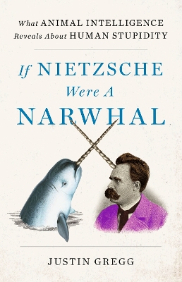 If Nietzsche Were a Narwhal: What Animal Intelligence Reveals About Human Stupidity by Justin Gregg