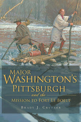 Major Washington's Pittsburgh and the Mission to Fort Le Boeuf by Brady J Crytzer