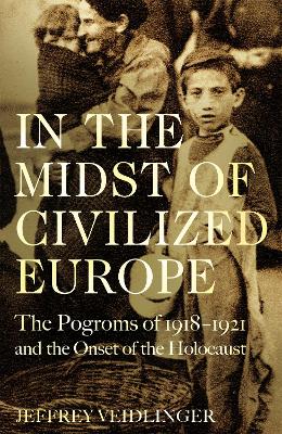 In the Midst of Civilized Europe: The 1918–1921 Pogroms in Ukraine and the Onset of the Holocaust by Jeffrey Veidlinger