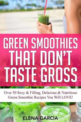 Green Smoothies That Don't Taste Gross: Over 50 Sexy & Filling, Delicious & Nutritious Green Smoothie Recipes You Will LOVE! book