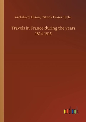 Travels in France during the years 1814-1815 by Archibald Tytler Patrick Fraser Alison