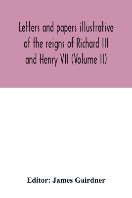 Letters and papers illustrative of the reigns of Richard III and Henry VII (Volume II) by James Gairdner