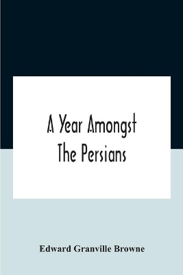 A A Year Amongst The Persians; Impressions As To The Life, Character, And Thought Of The People Of Persia, Received During Twelve Month'S Residence In That Country In The Years 1887-8 by Edward Granville Browne