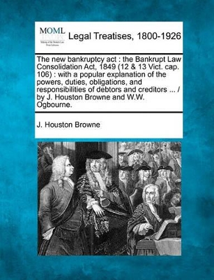 The New Bankruptcy ACT: The Bankrupt Law Consolidation ACT, 1849 (12 & 13 Vict. Cap. 106): With a Popular Explanation of the Powers, Duties, Obligations, and Responsibilities of Debtors and Creditors ... / By J. Houston Browne and W.W. Ogbourne. book
