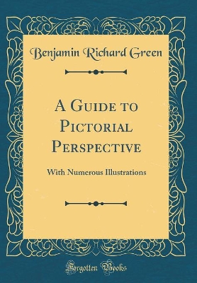 A Guide to Pictorial Perspective: With Numerous Illustrations (Classic Reprint) by Benjamin Richard Green