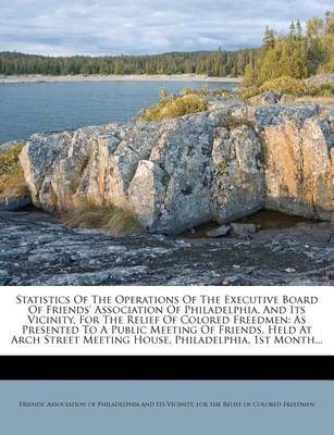 Statistics of the Operations of the Executive Board of Friends' Association of Philadelphia, and Its Vicinity, for the Relief of Colored Freedmen: As Presented to a Public Meeting of Friends, Held at Arch Street Meeting House, Philadelphia, 1st Month... book