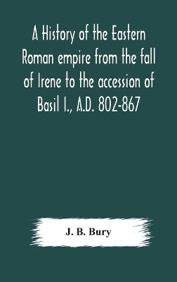 A history of the Eastern Roman empire from the fall of Irene to the accession of Basil I., A.D. 802-867 by J B Bury