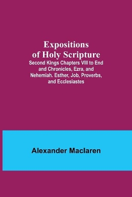 Expositions of Holy Scripture; Second Kings Chapters VIII to End and Chronicles, Ezra, and Nehemiah. Esther, Job, Proverbs, and Ecclesiastes book