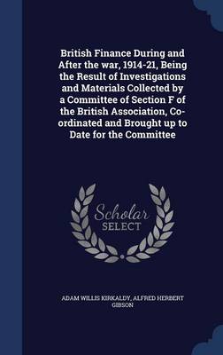 British Finance During and After the War, 1914-21, Being the Result of Investigations and Materials Collected by a Committee of Section F of the British Association, Co-Ordinated and Brought Up to Date for the Committee by Adam Willis Kirkaldy