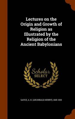 Lectures on the Origin and Growth of Religion as Illustrated by the Religion of the Ancient Babylonians by A H 1845-1933 Sayce