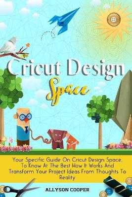 Cricut Design Space: Your Specific Guide On Cricut Design Space, To Know At The Best How It Works And Transform Your Project Ideas From Thoughts To Reality by Allyson Cooper