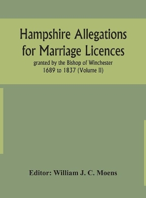 Hampshire Allegations for Marriage Licences granted by the Bishop of Winchester 1689 to 1837 (Volume II) by William J C Moens