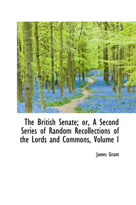 The British Senate; Or, a Second Series of Random Recollections of the Lords and Commons, Volume I by James Grant