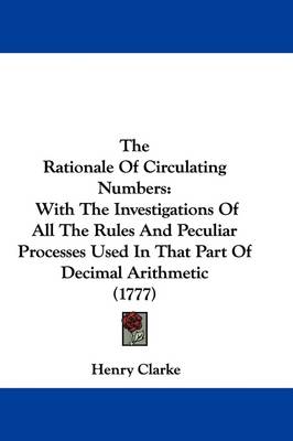 The Rationale Of Circulating Numbers: With The Investigations Of All The Rules And Peculiar Processes Used In That Part Of Decimal Arithmetic (1777) by Henry Clarke