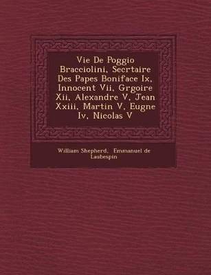 Vie de Poggio Bracciolini, Secr Taire Des Papes Boniface IX, Innocent VII, Gr Goire XII, Alexandre V, Jean XXIII, Martin V, Eug Ne IV, Nicolas V by William Shepherd