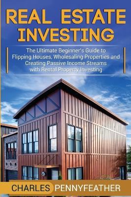 Real Estate Investing: The Ultimate Beginner's Guide to Flipping Houses, Wholesaling Properties and Creating Passive Income Streams with Rental Property Investing by Charles Pennyfeather