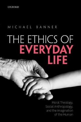 The The Ethics of Everyday Life: Moral Theology, Social Anthropology, and the Imagination of the Human by Michael Banner